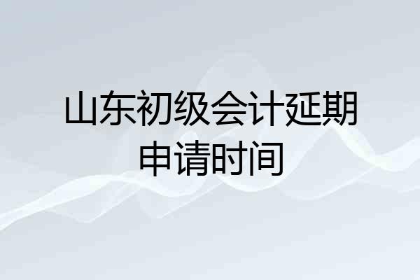 山东初级会计延期申请时间