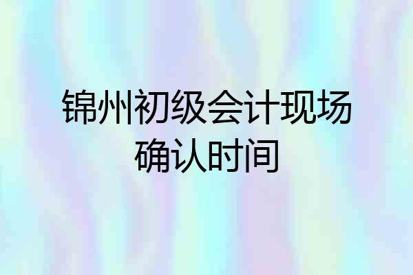 锦州初级会计现场确认时间