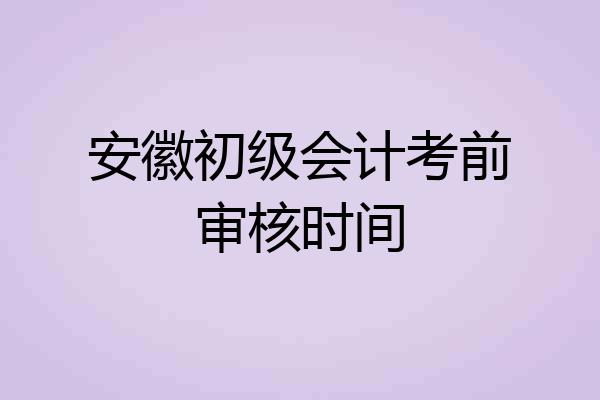 安徽初级会计考前审核时间