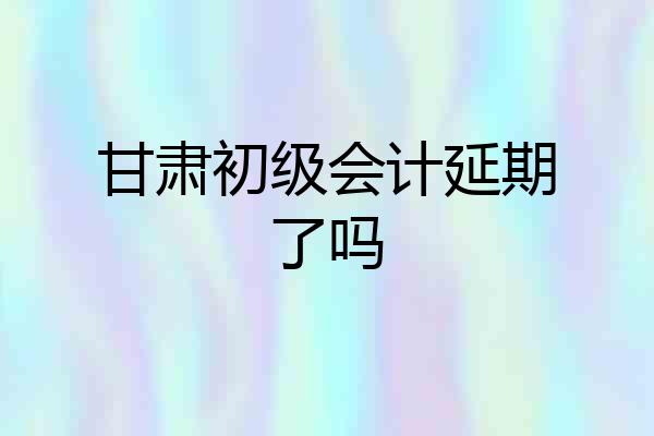 甘肃初级会计延期了吗