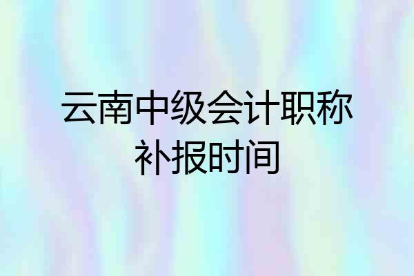 云南中级会计职称补报时间
