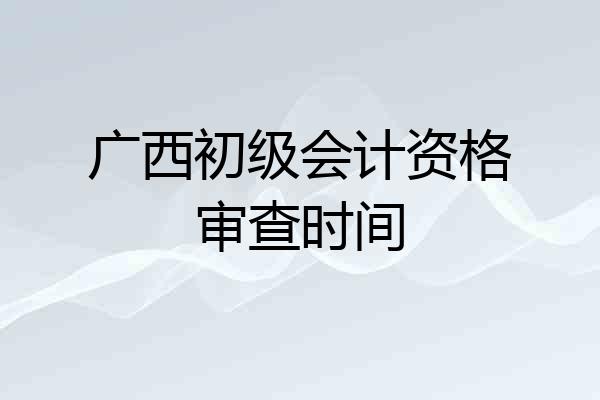 广西初级会计资格审查时间