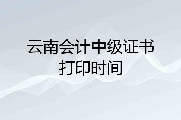 云南会计中级证书打印时间