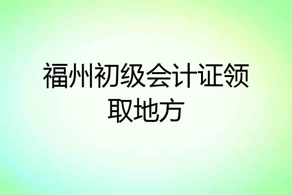 福州初级会计证领取地方
