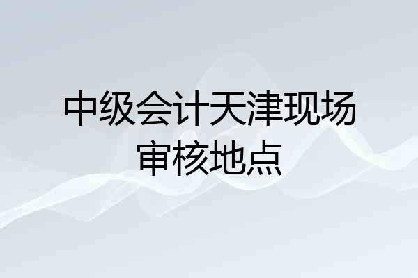 中级会计天津现场审核地点