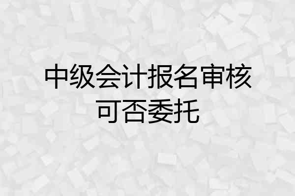 中级会计报名审核可否委托