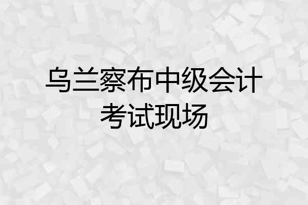 乌兰察布中级会计考试现场
