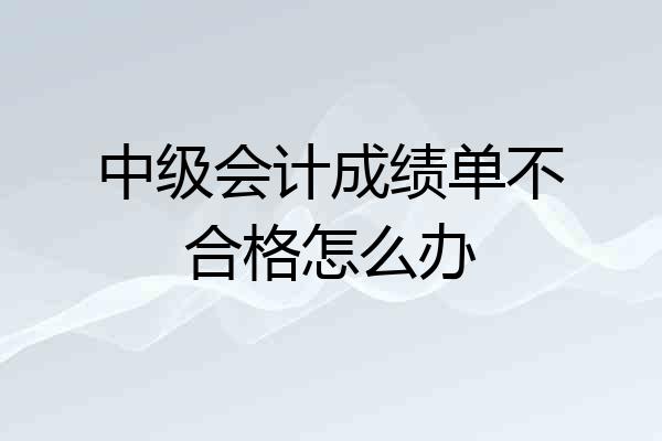 中级会计成绩单不合格怎么办