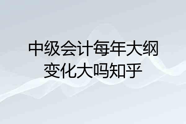 中级会计每年大纲变化大吗知乎