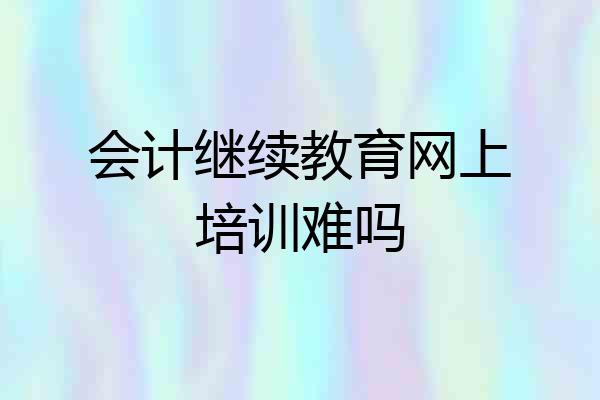 会计继续教育网上培训难吗