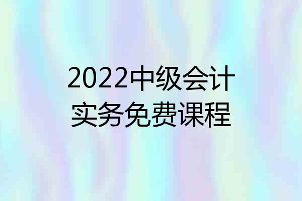 2022中级会计实务免费课程