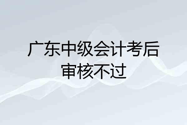 广东中级会计考后审核不过