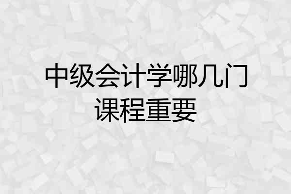 中级会计学哪几门课程重要
