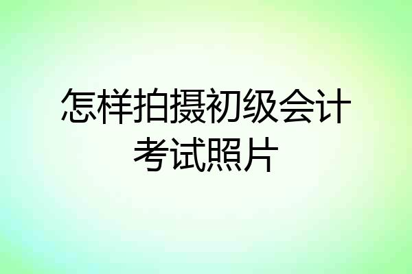 怎样拍摄初级会计考试照片