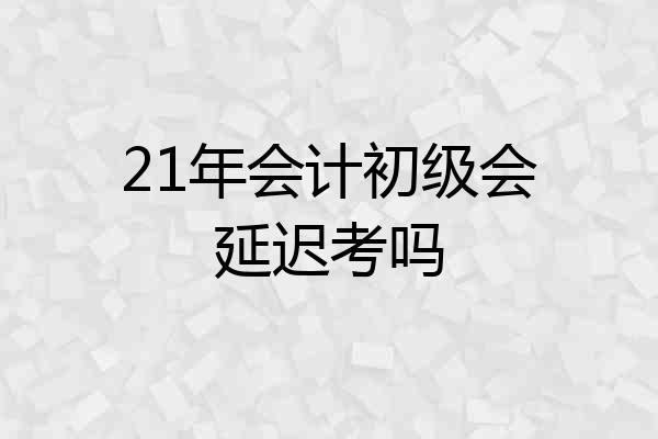 21年会计初级会延迟考吗