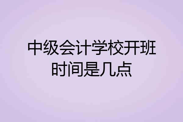 中级会计学校开班时间是几点