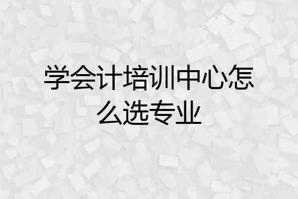 学会计培训中心怎么选专业