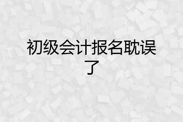 初级会计报名耽误了