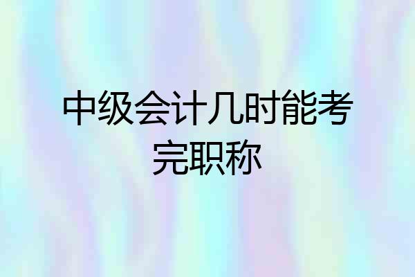 中级会计几时能考完职称