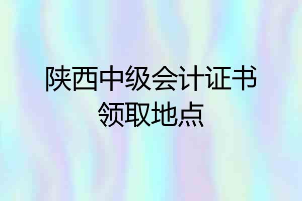 陕西中级会计证书领取地点