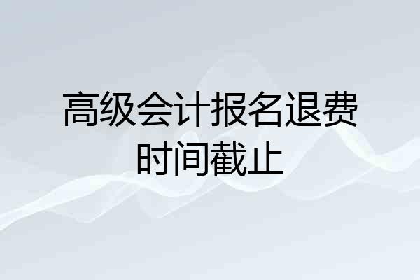 高级会计报名退费时间截止