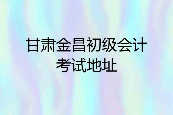 甘肃金昌初级会计考试地址