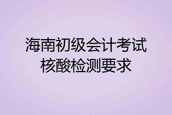 海南初级会计考试核酸检测要求
