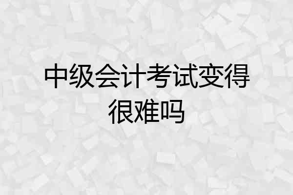 中级会计考试变得很难吗