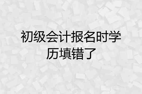 初级会计报名时学历填错了