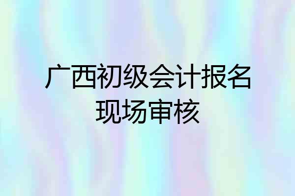 广西初级会计报名现场审核