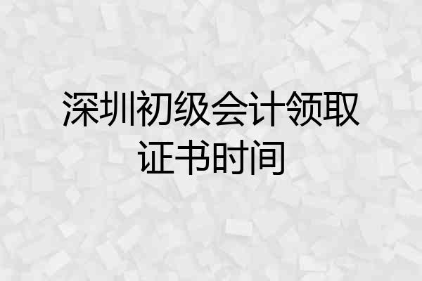深圳初级会计领取证书时间
