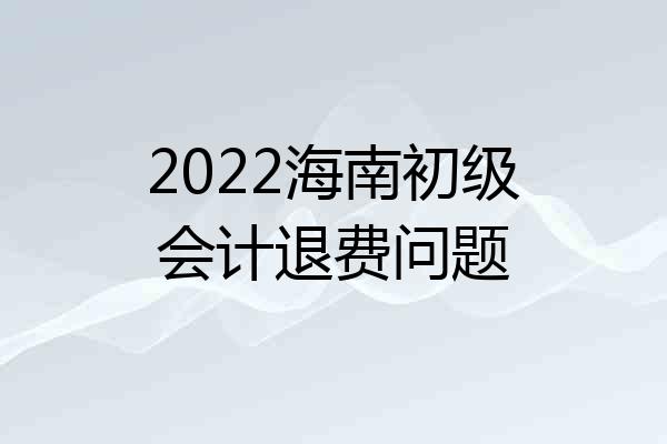 2022海南初级会计退费问题