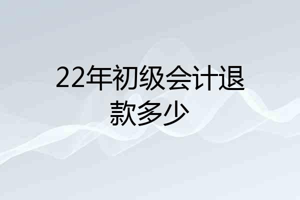 22年初级会计退款多少
