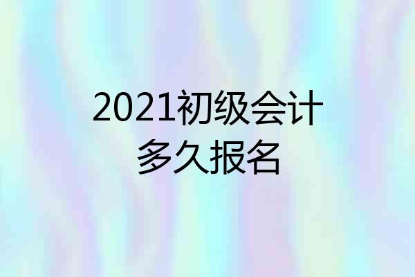 2021初级会计多久报名