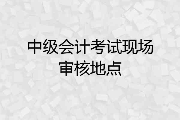 中级会计考试现场审核地点