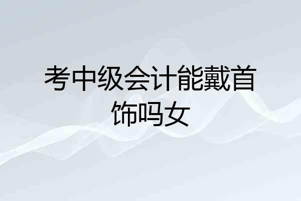 考中级会计能戴首饰吗女