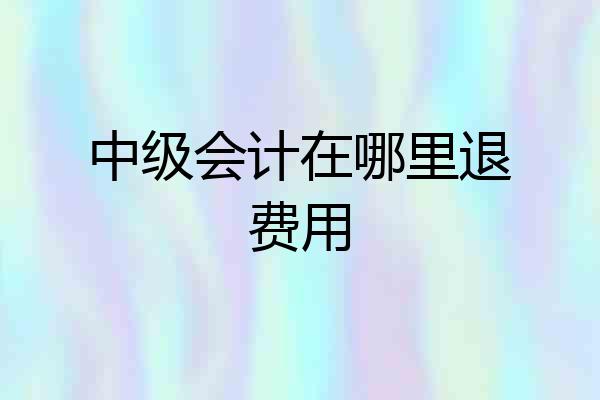 中级会计在哪里退费用