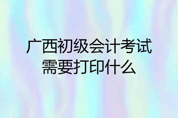 广西初级会计考试需要打印什么