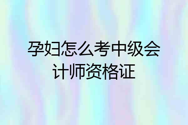 孕妇怎么考中级会计师资格证