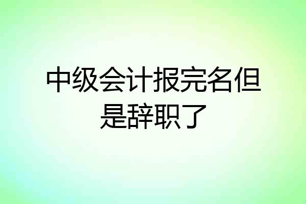 中级会计报完名但是辞职了