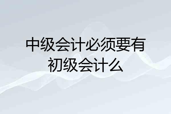 中级会计必须要有初级会计么