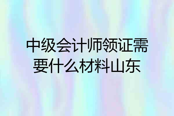中级会计师领证需要什么材料山东