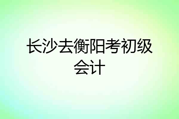 长沙去衡阳考初级会计