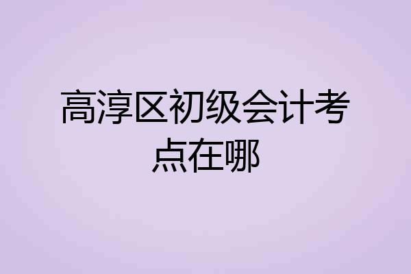 高淳区初级会计考点在哪