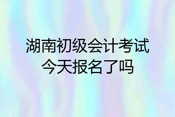 湖南初级会计考试今天报名了吗