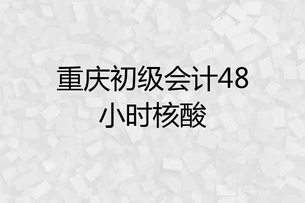 重庆初级会计48小时核酸