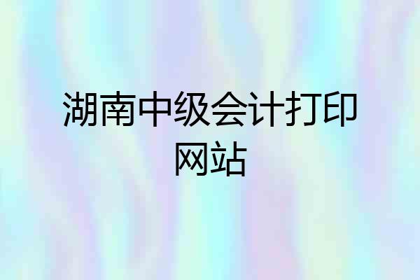 湖南中级会计打印网站
