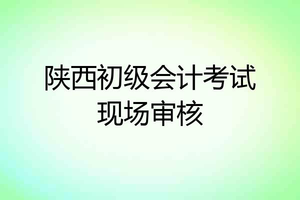 陕西初级会计考试现场审核