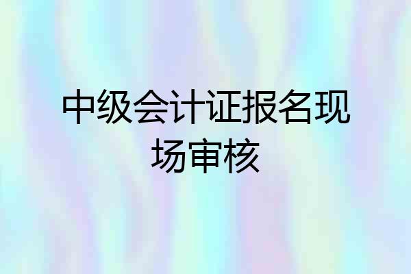 中级会计证报名现场审核