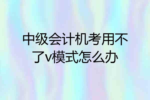 中级会计机考用不了v模式怎么办